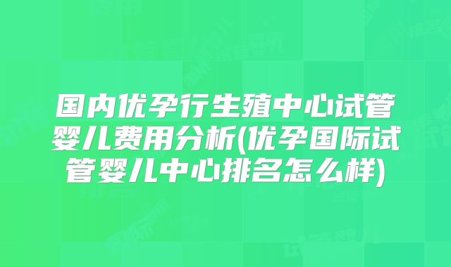 国内优孕行生殖中心试管婴儿费用分析(优孕国际试管婴儿中心排名怎么样)