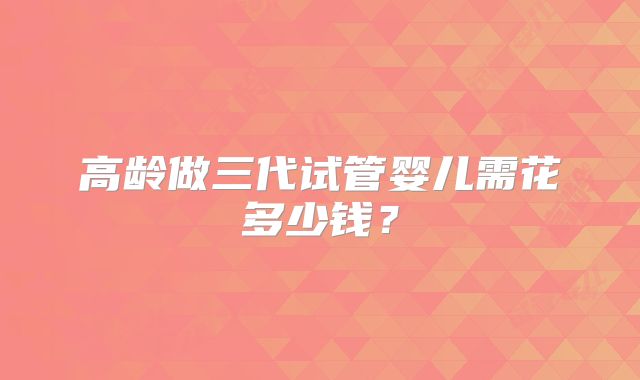 高龄做三代试管婴儿需花多少钱?