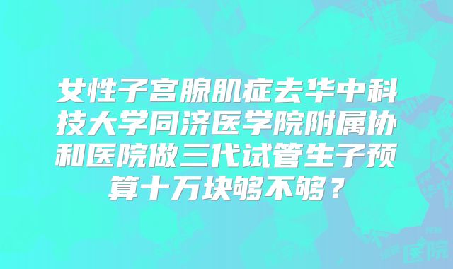 女性子宫腺肌症去华中科技大学同济医学院附属协和医院做三代试管生子预算十万块够不够?