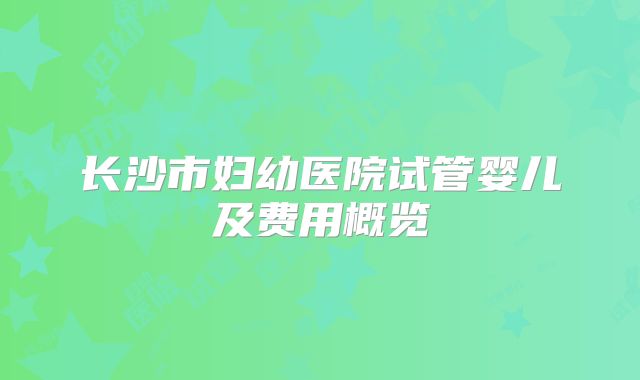 长沙市妇幼医院试管婴儿及费用概览