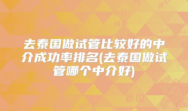 去泰国做试管比较好的中介成功率排名(去泰国做试管哪个中介好)