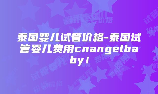 泰国婴儿试管价格-泰国试管婴儿费用cnangelbaby！