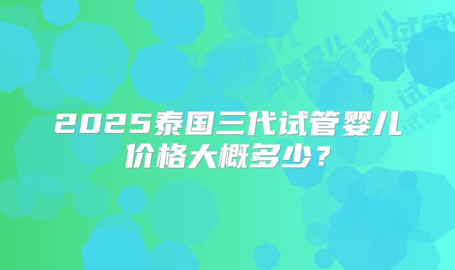 2025泰国三代试管婴儿价格大概多少？