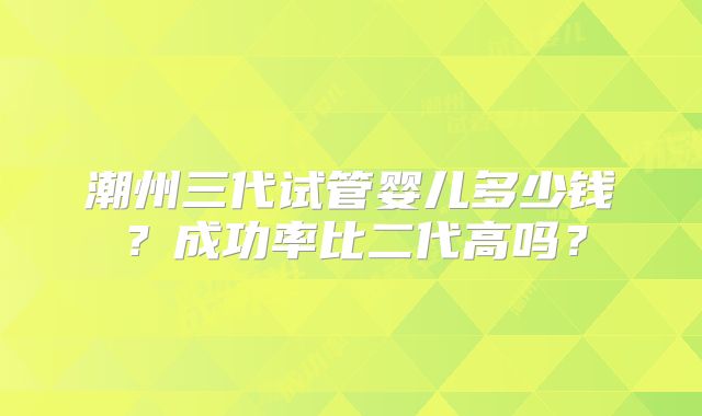 潮州三代试管婴儿多少钱？成功率比二代高吗？
