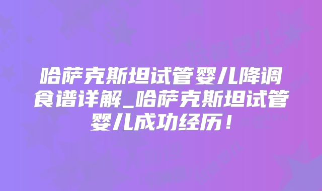哈萨克斯坦试管婴儿降调食谱详解_哈萨克斯坦试管婴儿成功经历！