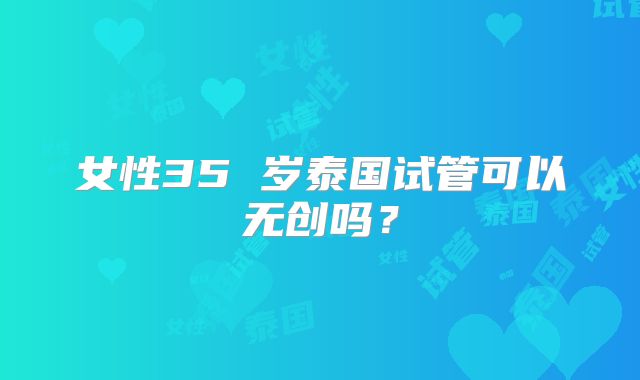 女性35 岁泰国试管可以无创吗?