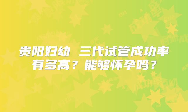 贵阳妇幼 三代试管成功率有多高?能够怀孕吗?