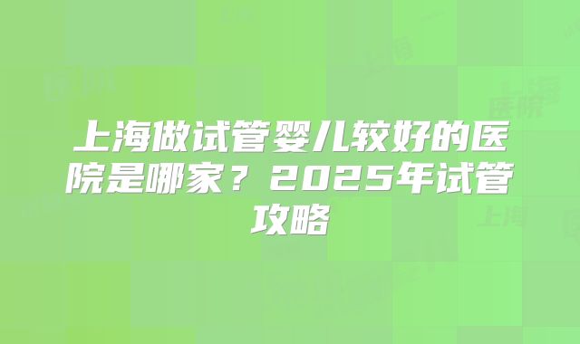 上海做试管婴儿较好的医院是哪家？2025年试管攻略