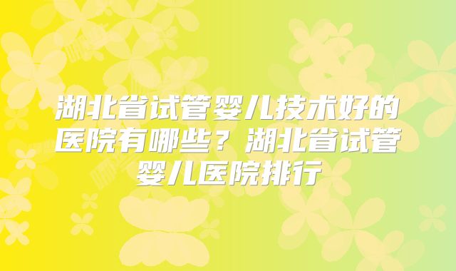 湖北省试管婴儿技术好的医院有哪些？湖北省试管婴儿医院排行