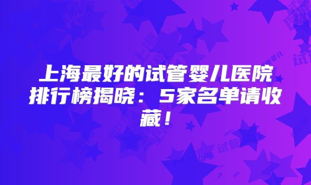 上海最好的试管婴儿医院排行榜揭晓：5家名单请收藏！