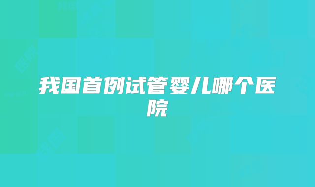 我国首例试管婴儿哪个医院