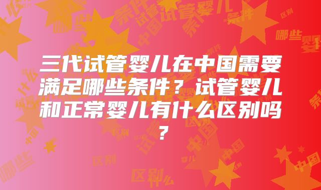 三代试管婴儿在中国需要满足哪些条件？试管婴儿和正常婴儿有什么区别吗？
