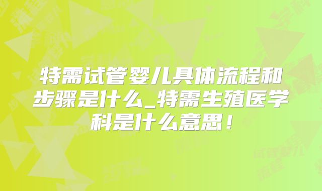 特需试管婴儿具体流程和步骤是什么_特需生殖医学科是什么意思！