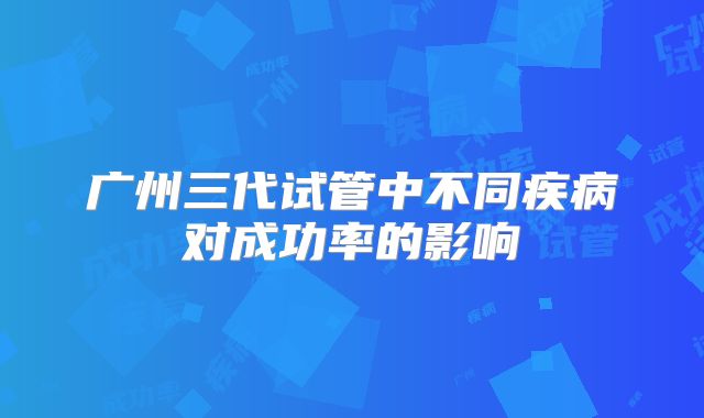 广州三代试管中不同疾病对成功率的影响