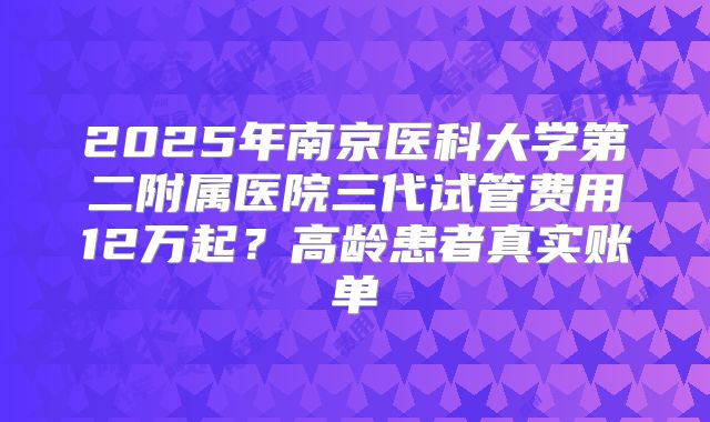 2025年南京医科大学第二附属医院三代试管费用12万起？高龄患者真实账单