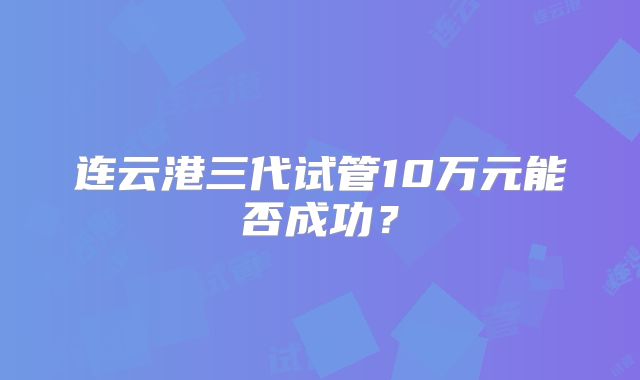 连云港三代试管10万元能否成功？