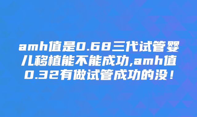 amh值是0.68三代试管婴儿移植能不能成功,amh值0.32有做试管成功的没！