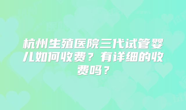 杭州生殖医院三代试管婴儿如何收费？有详细的收费吗？