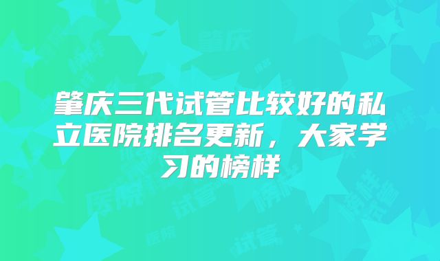 肇庆三代试管比较好的私立医院排名更新，大家学习的榜样