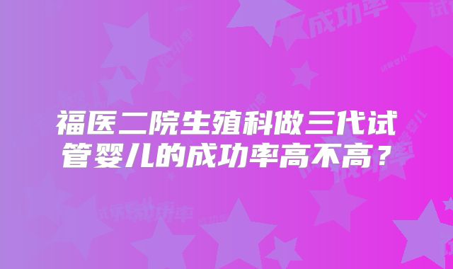 福医二院生殖科做三代试管婴儿的成功率高不高?