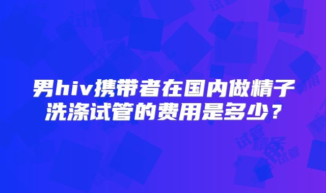 男hiv携带者在国内做精子洗涤试管的费用是多少？