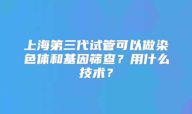 上海第三代试管可以做染色体和基因筛查？用什么技术？