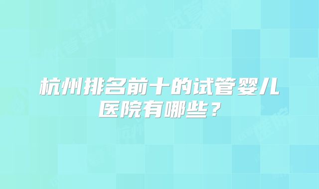 杭州排名前十的试管婴儿医院有哪些?