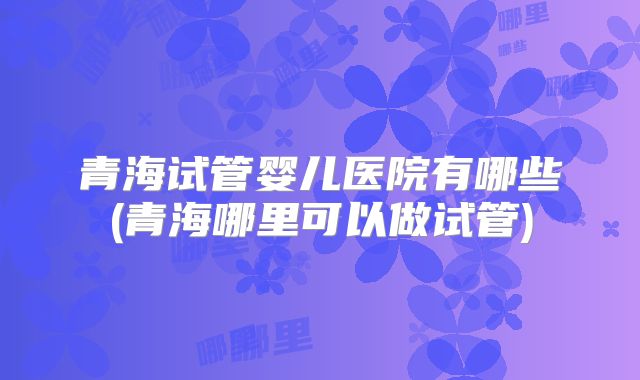 青海试管婴儿医院有哪些(青海哪里可以做试管)