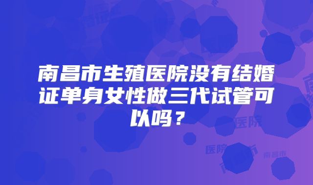 南昌市生殖医院没有结婚证单身女性做三代试管可以吗？