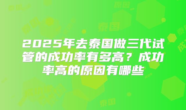 2025年去泰国做三代试管的成功率有多高？成功率高的原因有哪些