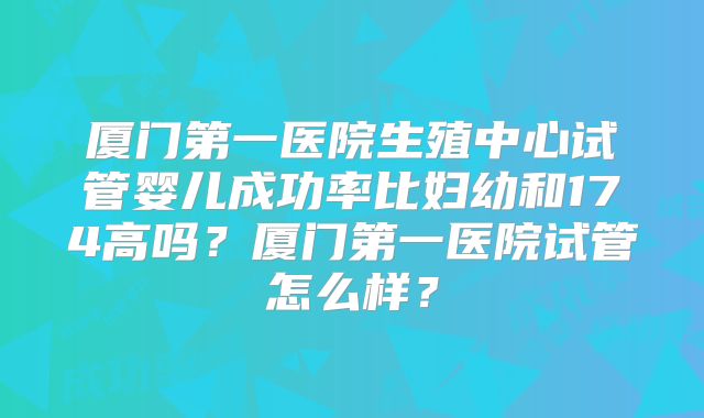 厦门第一医院生殖中心试管婴儿成功率比妇幼和174高吗？厦门第一医院试管怎么样？