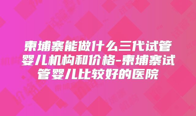 柬埔寨能做什么三代试管婴儿机构和价格-柬埔寨试管婴儿比较好的医院