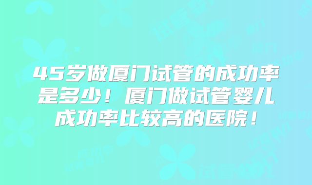 45岁做厦门试管的成功率是多少！厦门做试管婴儿成功率比较高的医院！