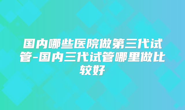 国内哪些医院做第三代试管-国内三代试管哪里做比较好