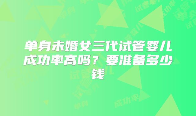 单身未婚女三代试管婴儿成功率高吗?要准备多少钱