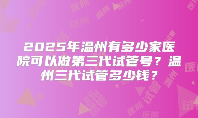 2025年温州有多少家医院可以做第三代试管号？温州三代试管多少钱？