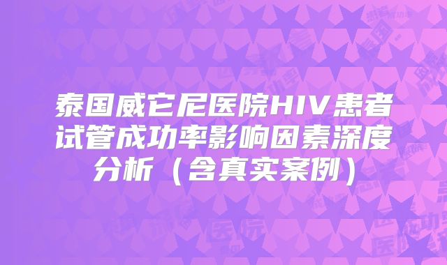 泰国威它尼医院HIV患者试管成功率影响因素深度分析（含真实案例）