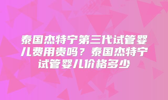 泰国杰特宁第三代试管婴儿费用贵吗?泰国杰特宁试管婴儿价格多少