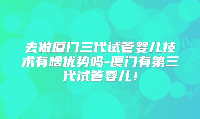 去做厦门三代试管婴儿技术有啥优势吗-厦门有第三代试管婴儿！