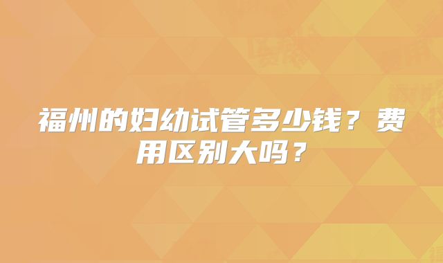 福州的妇幼试管多少钱？费用区别大吗？
