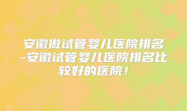 安徽做试管婴儿医院排名-安徽试管婴儿医院排名比较好的医院！