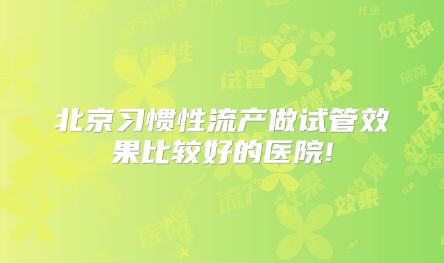 北京习惯性流产做试管效果比较好的医院!