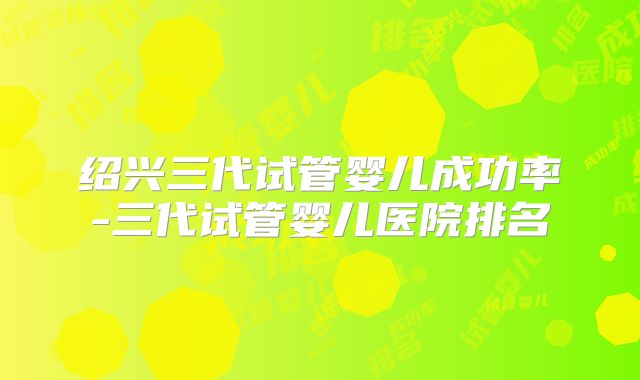 绍兴三代试管婴儿成功率-三代试管婴儿医院排名
