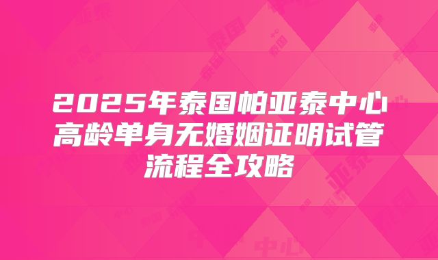 2025年泰国帕亚泰中心高龄单身无婚姻证明试管流程全攻略