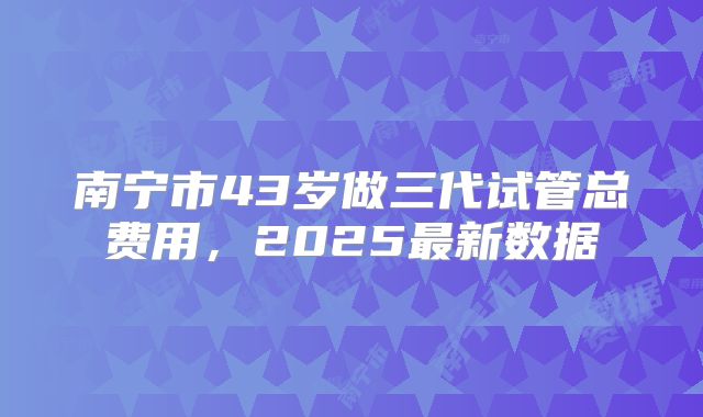 南宁市43岁做三代试管总费用,2025最新数据