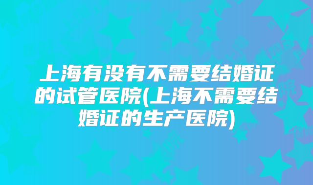 上海有没有不需要结婚证的试管医院(上海不需要结婚证的生产医院)