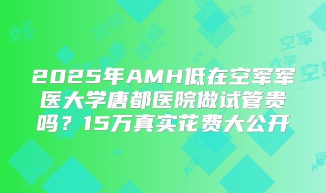 2025年AMH低在空军军医大学唐都医院做试管贵吗？15万真实花费大公开