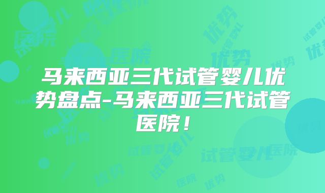 马来西亚三代试管婴儿优势盘点-马来西亚三代试管医院！