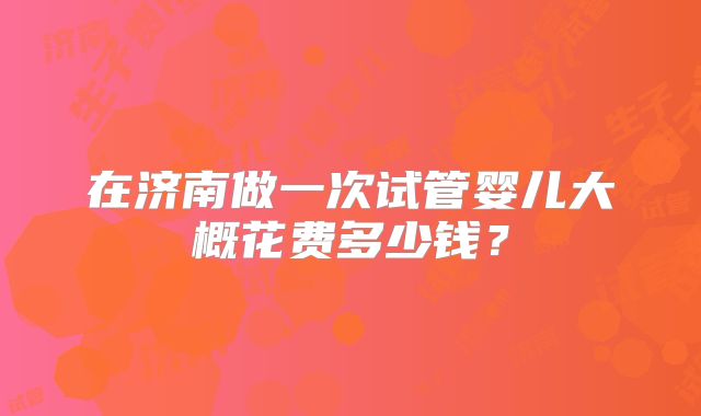 在济南做一次试管婴儿大概花费多少钱?