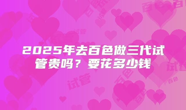 2025年去百色做三代试管贵吗?要花多少钱